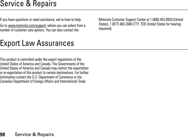 98Service &amp; RepairsService &amp; RepairsIf you have questions or need assistance, we’re here to help.Go to www.motorola.com/support, where you can select from a number of customer care options. You can also contact the Motorola Customer Support Center at 1 (800) 453-0920 (United States), 1 (877) 483-2840 (TTY, TDD United States for hearing impaired).Export Law AssurancesService &amp; RepairsThis product is controlled under the export regulations of the United States of America and Canada. The Governments of the United States of America and Canada may restrict the exportation or re-exportation of this product to certain destinations. For further information contact the U.S. Department of Commerce or the Canadian Department of Foreign Affairs and International Trade.