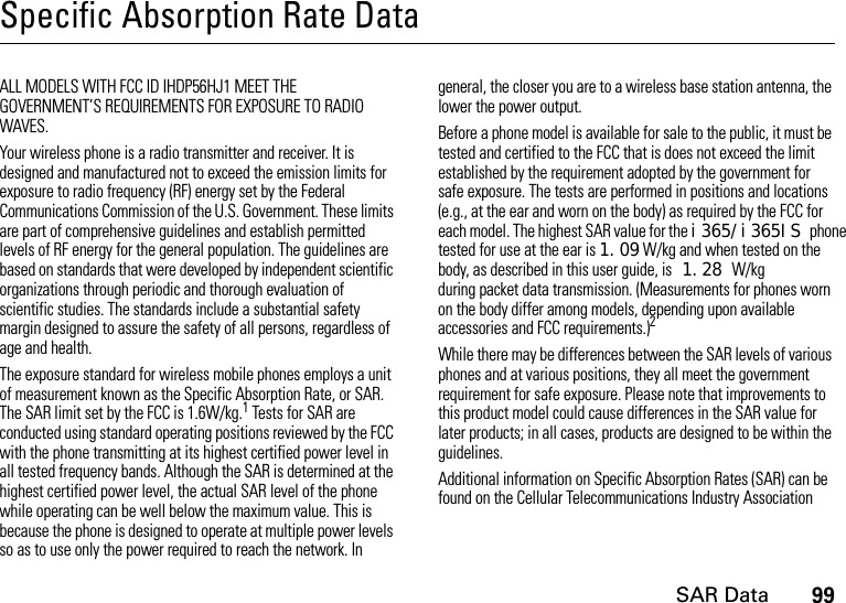 SAR Data99Specific Absorption Rate DataSAR DataALL MODELS WITH FCC ID IHDP56HJ1 MEET THE GOVERNMENT’S REQUIREMENTS FOR EXPOSURE TO RADIO WAVES.Your wireless phone is a radio transmitter and receiver. It is designed and manufactured not to exceed the emission limits for exposure to radio frequency (RF) energy set by the Federal Communications Commission of the U.S. Government. These limits are part of comprehensive guidelines and establish permitted levels of RF energy for the general population. The guidelines are based on standards that were developed by independent scientific organizations through periodic and thorough evaluation of scientific studies. The standards include a substantial safety margin designed to assure the safety of all persons, regardless of age and health.The exposure standard for wireless mobile phones employs a unit of measurement known as the Specific Absorption Rate, or SAR. The SAR limit set by the FCC is 1.6W/kg.1 Tests for SAR are conducted using standard operating positions reviewed by the FCC with the phone transmitting at its highest certified power level in all tested frequency bands. Although the SAR is determined at the highest certified power level, the actual SAR level of the phone while operating can be well below the maximum value. This is because the phone is designed to operate at multiple power levels so as to use only the power required to reach the network. In general, the closer you are to a wireless base station antenna, the lower the power output.Before a phone model is available for sale to the public, it must be tested and certified to the FCC that is does not exceed the limit established by the requirement adopted by the government for safe exposure. The tests are performed in positions and locations (e.g., at the ear and worn on the body) as required by the FCC for each model. The highest SAR value for the i365/i365IS phonetested for use at the ear is 1.09 W/kg and when tested on the body, as described in this user guide, is 1.28 W/kg during packet data transmission. (Measurements for phones worn on the body differ among models, depending upon available accessories and FCC requirements.)2 While there may be differences between the SAR levels of various phones and at various positions, they all meet the government requirement for safe exposure. Please note that improvements to this product model could cause differences in the SAR value for later products; in all cases, products are designed to be within the guidelines.Additional information on Specific Absorption Rates (SAR) can be found on the Cellular Telecommunications Industry Association 