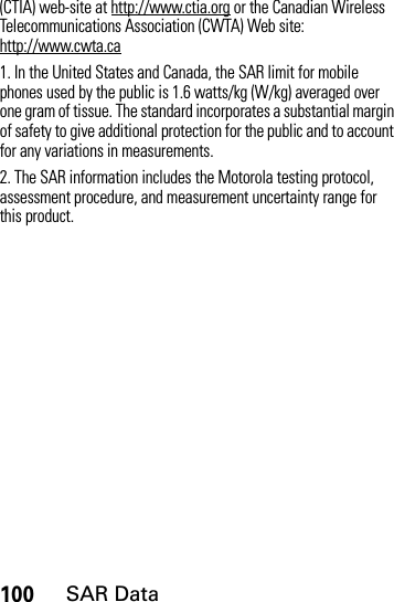100SAR Data(CTIA) web-site at http://www.ctia.org or the Canadian Wireless Telecommunications Association (CWTA) Web site: http://www.cwta.ca1. In the United States and Canada, the SAR limit for mobile phones used by the public is 1.6 watts/kg (W/kg) averaged over one gram of tissue. The standard incorporates a substantial margin of safety to give additional protection for the public and to account for any variations in measurements.2. The SAR information includes the Motorola testing protocol, assessment procedure, and measurement uncertainty range for this product.
