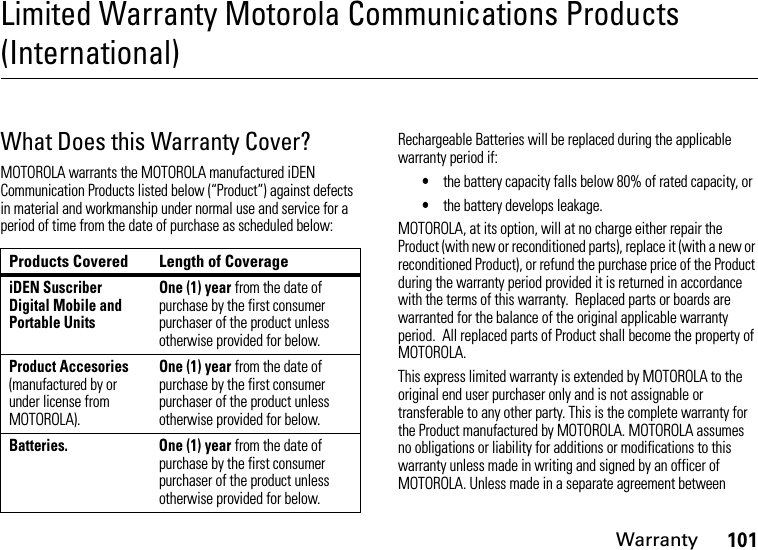 Warranty101Limited Warranty Motorola Communications Products (International)War ran tyWhat Does this Warranty Cover?MOTOROLA warrants the MOTOROLA manufactured iDEN Communication Products listed below (“Product”) against defects in material and workmanship under normal use and service for a period of time from the date of purchase as scheduled below:Rechargeable Batteries will be replaced during the applicable warranty period if:•the battery capacity falls below 80% of rated capacity, or•the battery develops leakage.MOTOROLA, at its option, will at no charge either repair the Product (with new or reconditioned parts), replace it (with a new or reconditioned Product), or refund the purchase price of the Product during the warranty period provided it is returned in accordance with the terms of this warranty.  Replaced parts or boards are warranted for the balance of the original applicable warranty period.  All replaced parts of Product shall become the property of MOTOROLA.This express limited warranty is extended by MOTOROLA to the original end user purchaser only and is not assignable or transferable to any other party. This is the complete warranty for the Product manufactured by MOTOROLA. MOTOROLA assumes no obligations or liability for additions or modifications to this warranty unless made in writing and signed by an officer of MOTOROLA. Unless made in a separate agreement between Products Covered Length of CoverageiDEN Suscriber Digital Mobile and Portable UnitsOne (1) year from the date of purchase by the first consumer purchaser of the product unless otherwise provided for below.Product Accesories (manufactured by or under license from MOTOROLA).One (1) year from the date of purchase by the first consumer purchaser of the product unless otherwise provided for below.Batteries.  One (1) year from the date of purchase by the first consumer purchaser of the product unless otherwise provided for below.