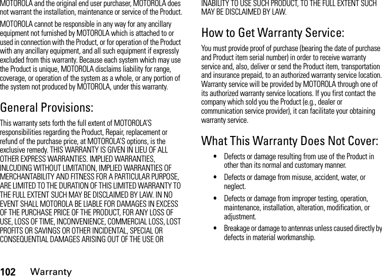 102WarrantyMOTOROLA and the original end user purchaser, MOTOROLA does not warrant the installation, maintenance or service of the Product.MOTOROLA cannot be responsible in any way for any ancillary equipment not furnished by MOTOROLA which is attached to or used in connection with the Product, or for operation of the Product with any ancillary equipment, and all such equipment if expressly excluded from this warranty. Because each system which may use the Product is unique, MOTOROLA disclaims liability for range, coverage, or operation of the system as a whole, or any portion of the system not produced by MOTOROLA, under this warranty.General Provisions:This warranty sets forth the full extent of MOTOROLA’S responsibilities regarding the Product, Repair, replacement or refund of the purchase price, at MOTOROLA’S options, is the exclusive remedy. THIS WARRANTY IS GIVEN IN LIEU OF ALL OTHER EXPRESS WARRANTIES. IMPLIED WARRANTIES, INLCUDING WITHOUT LIMITATION, IMPLIED WARRANTIES OF MERCHANTABILITY AND FITNESS FOR A PARTICULAR PURPOSE, ARE LIMITED TO THE DURATION OF THIS LIMITED WARRANTY TO THE FULL EXTENT SUCH MAY BE DISCLAIMED BY LAW. IN NO EVENT SHALL MOTOROLA BE LIABLE FOR DAMAGES IN EXCESS OF THE PURCHASE PRICE OF THE PRODUCT, FOR ANY LOSS OF USE, LOSS OF TIME, INCONVENIENCE, COMMERCIAL LOSS, LOST PROFITS OR SAVINGS OR OTHER INCIDENTAL, SPECIAL OR CONSEQUENTIAL DAMAGES ARISING OUT OF THE USE OR INABILITY TO USE SUCH PRODUCT, TO THE FULL EXTENT SUCH MAY BE DISCLAIMED BY LAW.How to Get Warranty Service:You must provide proof of purchase (bearing the date of purchase and Product item serial number) in order to receive warranty service and, also, deliver or send the Product item, transportation and insurance prepaid, to an authorized warranty service location. Warranty service will be provided by MOTOROLA through one of its authorized warranty service locations. If you first contact the company which sold you the Product (e.g., dealer or communication service provider), it can facilitate your obtaining warranty service.What This Warranty Does Not Cover:•Defects or damage resulting from use of the Product in other than its normal and customary manner.•Defects or damage from misuse, accident, water, or neglect.•Defects or damage from improper testing, operation, maintenance, installation, alteration, modification, or adjustment.•Breakage or damage to antennas unless caused directly by defects in material workmanship.