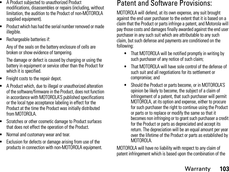 Warranty103•A Product subjected to unauthorized Product modifications, disassembles or repairs (including, without limitation, the audition to the Product of non-MOTOROLA supplied equipment).•Product which has had the serial number removed or made illegible.•Rechargeable batteries if:Any of the seals on the battery enclosure of cells are broken or show evidence of tampering.The damage or defect is caused by charging or using the battery in equipment or service other than the Product for which it is specified.•Freight costs to the repair depot.•A Product which, due to illegal or unauthorized alteration of the software/firmware in the Product, does not function in accordance with MOTOROLA’S published specifications or the local type acceptance labeling in effect for the Product at the time the Product was initially distributed from MOTOROLA.•Scratches or other cosmetic damage to Product surfaces that does not effect the operation of the Product.•Normal and customary wear and tear.•Exclusion for defects or damage arising from use of the products in connection with non-MOTOROLA equipment.Patent and Software Provisions:MOTOROLA will defend, at its own expense, any suit brought against the end user purchaser to the extent that it is based on a claim that the Product or parts infringe a patent, and Motorola will pay those costs and damages finally awarded against the end user purchaser in any such suit which are attributable to any such claim, but such defense and payments are conditioned on the following:•That MOTOROLA will be notified promptly in writing by such purchaser of any notice of such claim;•That MOTOROLA will have sole control of the defense of such suit and all negotiations for its settlement or compromise; and•Should the Product or parts become, or in MOTOROLA’S opinion be likely to become, the subject of a claim of infringement of a patent, that such purchaser will permit MOTOROLA, at its option and expense, either to procure for such purchaser the right to continue using the Product or parts or to replace or modify the same so that it becomes non infringing or to grant such purchaser a credit for the Product or parts as depreciated and accept its return. The depreciation will be an equal amount per year over the lifetime of the Product or parts as established by MOTOROLA.MOTOROLA will have no liability with respect to any claim of patent infringement which is based upon the combination of the 