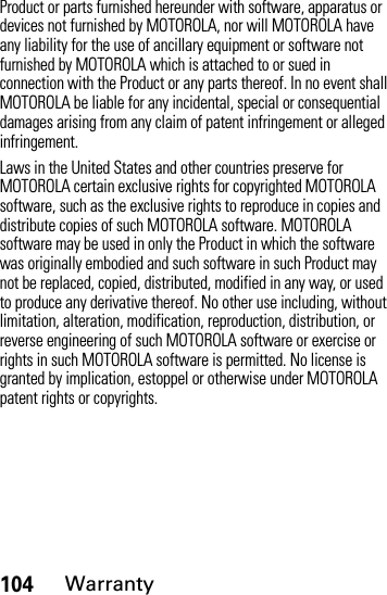 104WarrantyProduct or parts furnished hereunder with software, apparatus or devices not furnished by MOTOROLA, nor will MOTOROLA have any liability for the use of ancillary equipment or software not furnished by MOTOROLA which is attached to or sued in connection with the Product or any parts thereof. In no event shall MOTOROLA be liable for any incidental, special or consequential damages arising from any claim of patent infringement or alleged infringement.Laws in the United States and other countries preserve for MOTOROLA certain exclusive rights for copyrighted MOTOROLA software, such as the exclusive rights to reproduce in copies and distribute copies of such MOTOROLA software. MOTOROLA software may be used in only the Product in which the software was originally embodied and such software in such Product may not be replaced, copied, distributed, modified in any way, or used to produce any derivative thereof. No other use including, without limitation, alteration, modification, reproduction, distribution, or reverse engineering of such MOTOROLA software or exercise or rights in such MOTOROLA software is permitted. No license is granted by implication, estoppel or otherwise under MOTOROLA patent rights or copyrights.