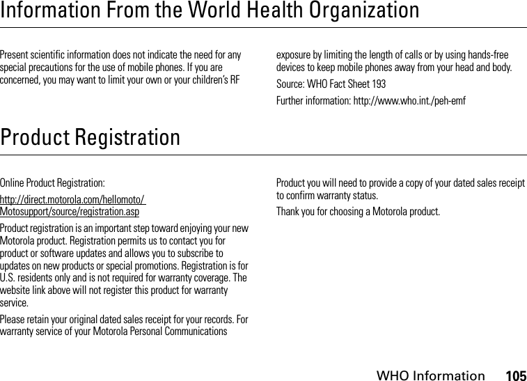 WHO Information105Information From the World Health OrganizationWHO InformationPresent scientific information does not indicate the need for any special precautions for the use of mobile phones. If you are concerned, you may want to limit your own or your children’s RF exposure by limiting the length of calls or by using hands-free devices to keep mobile phones away from your head and body.Source: WHO Fact Sheet 193Further information: http://www.who.int./peh-emfProduct RegistrationRegistrationOnline Product Registration:http://direct.motorola.com/hellomoto/ Motosupport/source/registration.aspProduct registration is an important step toward enjoying your new Motorola product. Registration permits us to contact you for product or software updates and allows you to subscribe to updates on new products or special promotions. Registration is for U.S. residents only and is not required for warranty coverage. The website link above will not register this product for warranty service.Please retain your original dated sales receipt for your records. For warranty service of your Motorola Personal Communications Product you will need to provide a copy of your dated sales receipt to confirm warranty status.Thank you for choosing a Motorola product.