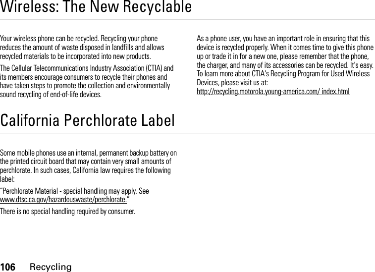 106RecyclingWireless: The New RecyclableRecyclingYour wireless phone can be recycled. Recycling your phone reduces the amount of waste disposed in landfills and allows recycled materials to be incorporated into new products.The Cellular Telecommunications Industry Association (CTIA) and its members encourage consumers to recycle their phones and have taken steps to promote the collection and environmentally sound recycling of end-of-life devices.As a phone user, you have an important role in ensuring that this device is recycled properly. When it comes time to give this phone up or trade it in for a new one, please remember that the phone, the charger, and many of its accessories can be recycled. It&apos;s easy. To learn more about CTIA&apos;s Recycling Program for Used Wireless Devices, please visit us at: http://recycling.motorola.young-america.com/ index.htmlCalifornia Perchlorate LabelPerchlorate LabelSome mobile phones use an internal, permanent backup battery on the printed circuit board that may contain very small amounts of perchlorate. In such cases, California law requires the following label:“Perchlorate Material - special handling may apply. See www.dtsc.ca.gov/hazardouswaste/perchlorate.”There is no special handling required by consumer.