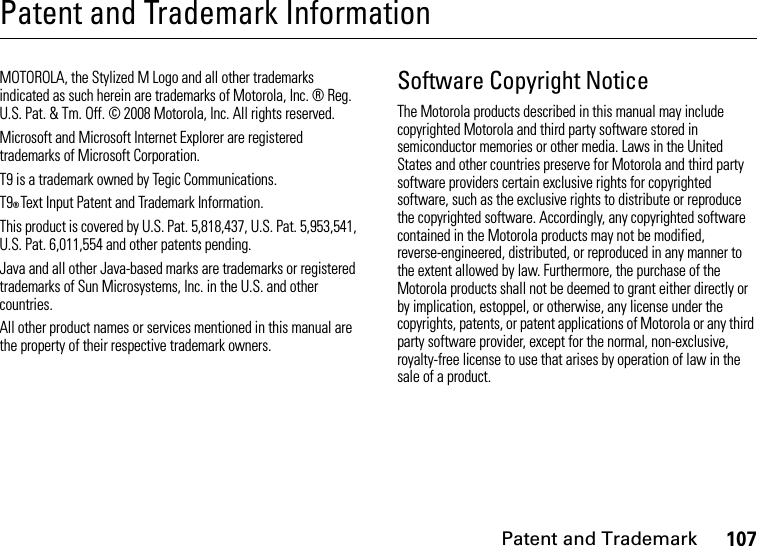 Patent and Trademark107Patent and Trademark InformationPatent and TrademarkMOTOROLA, the Stylized M Logo and all other trademarks indicated as such herein are trademarks of Motorola, Inc. ® Reg. U.S. Pat. &amp; Tm. Off. © 2008 Motorola, Inc. All rights reserved.Microsoft and Microsoft Internet Explorer are registered trademarks of Microsoft Corporation. T9 is a trademark owned by Tegic Communications. T9® Text Input Patent and Trademark Information. This product is covered by U.S. Pat. 5,818,437, U.S. Pat. 5,953,541, U.S. Pat. 6,011,554 and other patents pending. Java and all other Java-based marks are trademarks or registered trademarks of Sun Microsystems, Inc. in the U.S. and other countries. All other product names or services mentioned in this manual are the property of their respective trademark owners. Software Copyright NoticeThe Motorola products described in this manual may include copyrighted Motorola and third party software stored in semiconductor memories or other media. Laws in the United States and other countries preserve for Motorola and third party software providers certain exclusive rights for copyrighted software, such as the exclusive rights to distribute or reproduce the copyrighted software. Accordingly, any copyrighted software contained in the Motorola products may not be modified, reverse-engineered, distributed, or reproduced in any manner to the extent allowed by law. Furthermore, the purchase of the Motorola products shall not be deemed to grant either directly or by implication, estoppel, or otherwise, any license under the copyrights, patents, or patent applications of Motorola or any third party software provider, except for the normal, non-exclusive, royalty-free license to use that arises by operation of law in the sale of a product.