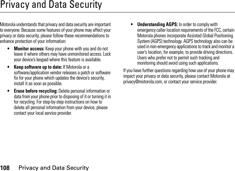 108Privacy and Data SecurityPrivacy and Data SecurityPrivacy and Data SecurityMotorola understands that privacy and data security are important to everyone. Because some features of your phone may affect your privacy or data security, please follow these recommendations to enhance protection of your information:• Monitor access: Keep your phone with you and do not leave it where others may have unmonitored access. Lock your device’s keypad where this feature is available.• Keep software up to date: If Motorola or a software/application vendor releases a patch or software fix for your phone which updates the device’s security, install it as soon as possible.• Erase before recycling: Delete personal information or data from your phone prior to disposing of it or turning it in for recycling. For step-by-step instructions on how to delete all personal information from your device, please contact your local service provider.• Understanding AGPS: In order to comply with emergency caller location requirements of the FCC, certain Motorola phones incorporate Assisted Global Positioning System (AGPS) technology. AGPS technology also can be used in non-emergency applications to track and monitor a user’s location, for example, to provide driving directions. Users who prefer not to permit such tracking and monitoring should avoid using such applications.If you have further questions regarding how use of your phone may impact your privacy or data security, please contact Motorola at privacy@motorola.com, or contact your service provider.