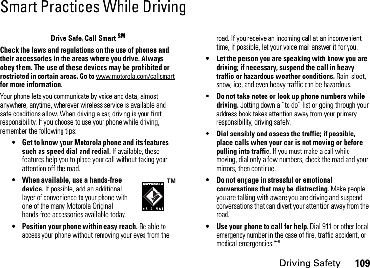 Driving Safety109Smart Practices While DrivingDriving Safet yDrive Safe, Call Smart SMCheck the laws and regulations on the use of phones and their accessories in the areas where you drive. Always obey them. The use of these devices may be prohibited or restricted in certain areas. Go to www.motorola.com/callsmart for more information.Your phone lets you communicate by voice and data, almost anywhere, anytime, wherever wireless service is available and safe conditions allow. When driving a car, driving is your first responsibility. If you choose to use your phone while driving, remember the following tips:• Get to know your Motorola phone and its features such as speed dial and redial. If available, these features help you to place your call without taking your attention off the road.• When available, use a hands-free device. If possible, add an additional layer of convenience to your phone with one of the many Motorola Original hands-free accessories available today.• Position your phone within easy reach. Be able to access your phone without removing your eyes from the road. If you receive an incoming call at an inconvenient time, if possible, let your voice mail answer it for you.• Let the person you are speaking with know you are driving; if necessary, suspend the call in heavy traffic or hazardous weather conditions. Rain, sleet, snow, ice, and even heavy traffic can be hazardous.• Do not take notes or look up phone numbers while driving. Jotting down a “to do” list or going through your address book takes attention away from your primary responsibility, driving safely.• Dial sensibly and assess the traffic; if possible, place calls when your car is not moving or before pulling into traffic. If you must make a call while moving, dial only a few numbers, check the road and your mirrors, then continue.• Do not engage in stressful or emotional conversations that may be distracting. Make people you are talking with aware you are driving and suspend conversations that can divert your attention away from the road.• Use your phone to call for help. Dial 911 or other local emergency number in the case of fire, traffic accident, or medical emergencies.**