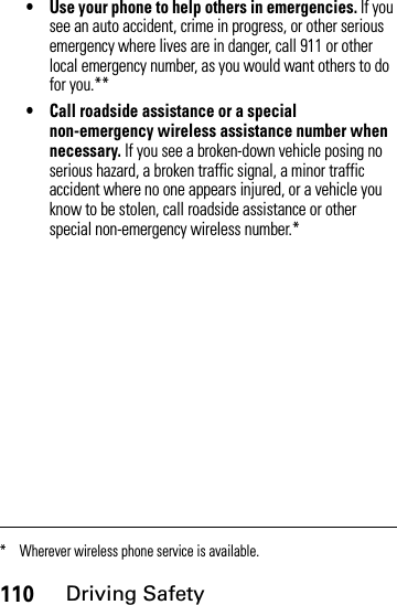 110Driving Safety• Use your phone to help others in emergencies. If you see an auto accident, crime in progress, or other serious emergency where lives are in danger, call 911 or other local emergency number, as you would want others to do for you.**• Call roadside assistance or a special non-emergency wireless assistance number when necessary. If you see a broken-down vehicle posing no serious hazard, a broken traffic signal, a minor traffic accident where no one appears injured, or a vehicle you know to be stolen, call roadside assistance or other special non-emergency wireless number.** Wherever wireless phone service is available.