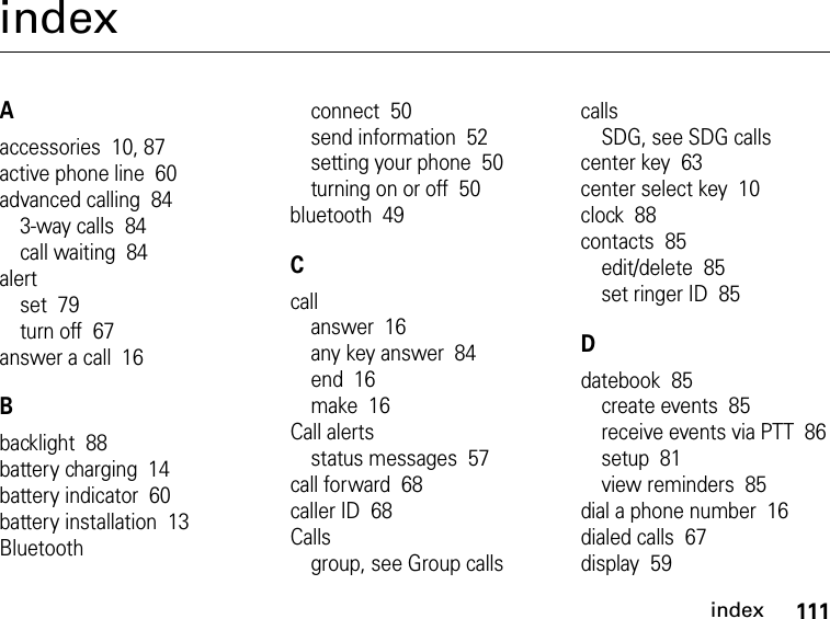 111indexindexAaccessories  10, 87active phone line  60advanced calling  843-way calls  84call waiting  84alertset  79turn off  67answer a call  16Bbacklight  88battery charging  14battery indicator  60battery installation  13Bluetoothconnect  50send information  52setting your phone  50turning on or off  50bluetooth  49Ccallanswer  16any key answer  84end  16make  16Call alertsstatus messages  57call forward  68caller ID  68Callsgroup, see Group callscallsSDG, see SDG callscenter key  63center select key  10clock  88contacts  85edit/delete  85set ringer ID  85Ddatebook  85create events  85receive events via PTT  86setup  81view reminders  85dial a phone number  16dialed calls  67display  59