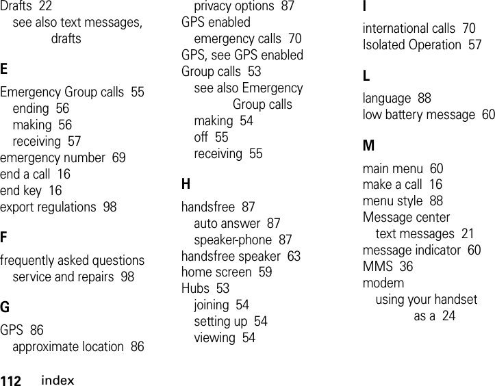 112indexDrafts  22see also text messages, draftsEEmergency Group calls  55ending  56making  56receiving  57emergency number  69end a call  16end key  16export regulations  98Ffrequently asked questionsservice and repairs  98GGPS  86approximate location  86privacy options  87GPS enabledemergency calls  70GPS, see GPS enabledGroup calls  53see also Emergency Group callsmaking  54off  55receiving  55Hhandsfree  87auto answer  87speaker-phone  87handsfree speaker  63home screen  59Hubs  53joining  54setting up  54viewing  54Iinternational calls  70Isolated Operation  57Llanguage  88low battery message  60Mmain menu  60make a call  16menu style  88Message centertext messages  21message indicator  60MMS  36modemusing your handset as a  24