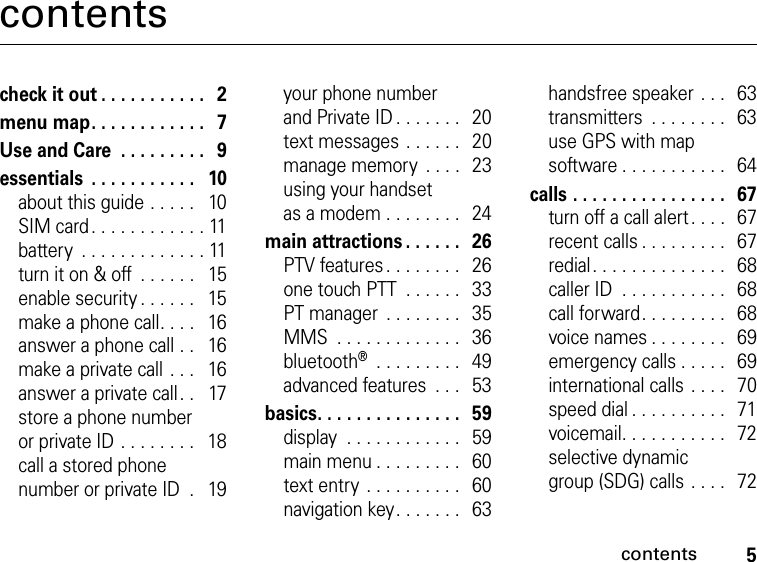 5contentscontentscheck it out . . . . . . . . . . .   2menu map. . . . . . . . . . . .   7Use and Care  . . . . . . . . .   9essentials  . . . . . . . . . . .   10about this guide . . . . .   10SIM card. . . . . . . . . . . . 11battery  . . . . . . . . . . . . . 11turn it on &amp; off  . . . . . .   15enable security . . . . . .   15make a phone call. . . .   16answer a phone call . .   16make a private call . . .   16answer a private call. .   17store a phone number or private ID . . . . . . . .   18call a stored phone number or private ID  .   19your phone number and Private ID . . . . . . .   20text messages . . . . . .   20manage memory  . . . .  23using your handset as a modem . . . . . . . .   24main attractions . . . . . .   26PTV features. . . . . . . .   26one touch PTT  . . . . . .  33PT manager  . . . . . . . .   35MMS  . . . . . . . . . . . . .   36bluetooth®  . . . . . . . . .   49advanced features  . . .   53basics. . . . . . . . . . . . . . .   59display  . . . . . . . . . . . .   59main menu . . . . . . . . .   60text entry . . . . . . . . . .   60navigation key. . . . . . .   63handsfree speaker . . .   63transmitters  . . . . . . . .   63use GPS with map software . . . . . . . . . . .  64calls . . . . . . . . . . . . . . . .   67turn off a call alert. . . .  67recent calls . . . . . . . . .   67redial. . . . . . . . . . . . . .  68caller ID  . . . . . . . . . . .   68call forward. . . . . . . . .  68voice names . . . . . . . .  69emergency calls . . . . .   69international calls . . . .  70speed dial . . . . . . . . . .  71voicemail. . . . . . . . . . .  72selective dynamic group (SDG) calls . . . .   72