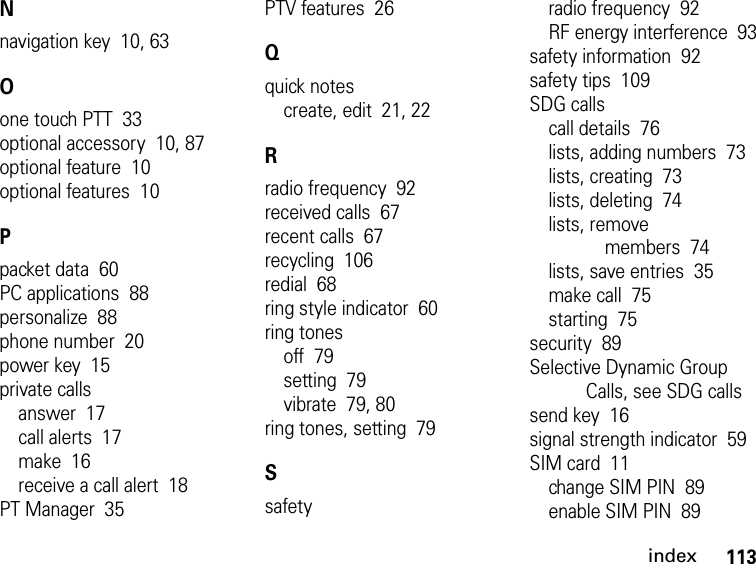 113indexNnavigation key  10, 63Oone touch PTT  33optional accessory  10, 87optional feature  10optional features  10Ppacket data  60PC applications  88personalize  88phone number  20power key  15private callsanswer  17call alerts  17make  16receive a call alert  18PT Manager  35PTV features  26Qquick notescreate, edit  21, 22Rradio frequency  92received calls  67recent calls  67recycling  106redial  68ring style indicator  60ring tonesoff  79setting  79vibrate  79, 80ring tones, setting  79Ssafetyradio frequency  92RF energy interference  93safety information  92safety tips  109SDG callscall details  76lists, adding numbers  73lists, creating  73lists, deleting  74lists, remove members  74lists, save entries  35make call  75starting  75security  89Selective Dynamic Group Calls, see SDG callssend key  16signal strength indicator  59SIM card  11change SIM PIN  89enable SIM PIN  89