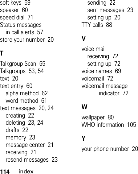 114indexsoft keys  59speaker  60speed dial  71Status messagesin call alerts  57store your number  20TTalkgroup Scan  55Talkgroups  53, 54text  20text entry  60alpha method  62word method  61text messages  20, 24creating  22deleting  23, 24drafts  22memory  23message center  21receiving  21resend messages  23sending  22sent messages  23setting up  20TTY calls  88Vvoice mailreceiving  72setting up  72voice names  69voicemail  72voicemail message indicator  72Wwallpaper  80WHO information  105Yyour phone number  20