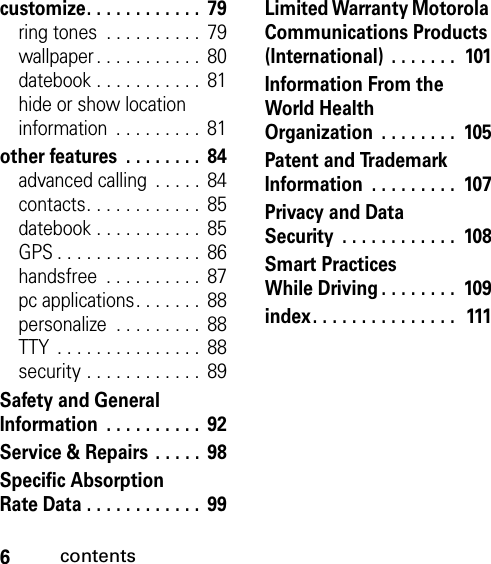 6contentscustomize. . . . . . . . . . . .  79ring tones  . . . . . . . . . .  79wallpaper . . . . . . . . . . .  80datebook . . . . . . . . . . .  81hide or show location information  . . . . . . . . .  81other features  . . . . . . . .  84advanced calling  . . . . .  84contacts. . . . . . . . . . . .  85datebook . . . . . . . . . . .  85GPS . . . . . . . . . . . . . . .  86handsfree  . . . . . . . . . .  87pc applications. . . . . . .  88personalize  . . . . . . . . .  88TTY  . . . . . . . . . . . . . . .  88security . . . . . . . . . . . .  89Safety and General Information  . . . . . . . . . .  92Service &amp; Repairs  . . . . .  98Specific Absorption Rate Data . . . . . . . . . . . .  99Limited Warranty Motorola Communications Products (International)  . . . . . . .  101Information From the World Health Organization  . . . . . . . .  105Patent and Trademark Information  . . . . . . . . .  107Privacy and Data Security  . . . . . . . . . . . .  108Smart Practices While Driving. . . . . . . .  109index. . . . . . . . . . . . . . .  111