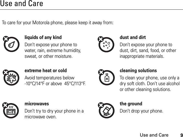 9Use and CareUse and CareUse and CareTo care for your Motorola phone, please keep it away from:liquids of any kind dust and dirtDon’t expose your phone to water, rain, extreme humidity, sweat, or other moisture.Don’t expose your phone to dust, dirt, sand, food, or other inappropriate materials.extreme heat or cold cleaning solutionsAvoid temperatures below -10°C/14°F or above  45°C/113°F.To clean your phone, use only a dry soft cloth. Don’t use alcohol or other cleaning solutions.microwaves the groundDon’t try to dry your phone in a microwave oven.Don’t drop your phone.