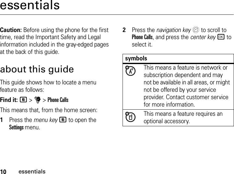 10essentialsessentialsCaution: Before using the phone for the first time, read the Important Safety and Legal information included in the gray-edged pages at the back of this guide.about this guideThis guide shows how to locate a menu feature as follows:Find it: M &gt; u &gt; Phone CallsThis means that, from the home screen: 1Press the menu key M to open the Settings menu.2Press the navigation key   to scroll to Phone Calls, and press the center key r to select it.symbolsThis means a feature is network or subscription dependent and may not be available in all areas, or might not be offered by your service provider. Contact customer service for more information.This means a feature requires an optional accessory.