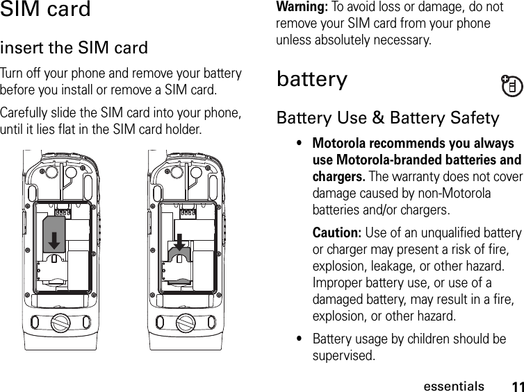 11essentialsSIM cardinsert the SIM cardTurn off your phone and remove your battery before you install or remove a SIM card.Carefully slide the SIM card into your phone, until it lies flat in the SIM card holder. Warning: To avoid loss or damage, do not remove your SIM card from your phone unless absolutely necessary.batteryBattery Use &amp; Battery Safety• Motorola recommends you always use Motorola-branded batteries and chargers. The warranty does not cover damage caused by non-Motorola batteries and/or chargers. Caution: Use of an unqualified battery or charger may present a risk of fire, explosion, leakage, or other hazard. Improper battery use, or use of a damaged battery, may result in a fire, explosion, or other hazard.•Battery usage by children should be supervised.