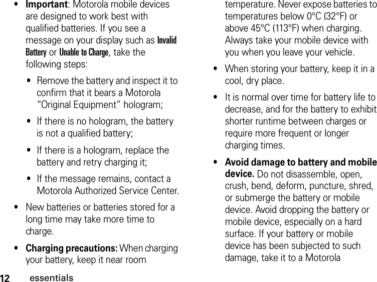 12essentials•Important: Motorola mobile devices are designed to work best with qualified batteries. If you see a message on your display such as Invalid Battery or Unable to Charge, take the following steps:•Remove the battery and inspect it to confirm that it bears a Motorola “Original Equipment” hologram; •If there is no hologram, the battery is not a qualified battery;•If there is a hologram, replace the battery and retry charging it;•If the message remains, contact a Motorola Authorized Service Center.•New batteries or batteries stored for a long time may take more time to charge.•Charging precautions: When charging your battery, keep it near room temperature. Never expose batteries to temperatures below 0°C (32°F) or above 45°C (113°F) when charging. Always take your mobile device with you when you leave your vehicle.•When storing your battery, keep it in a cool, dry place.•It is normal over time for battery life to decrease, and for the battery to exhibit shorter runtime between charges or require more frequent or longer charging times.•Avoid damage to battery and mobile device. Do not disassemble, open, crush, bend, deform, puncture, shred, or submerge the battery or mobile device. Avoid dropping the battery or mobile device, especially on a hard surface. If your battery or mobile device has been subjected to such damage, take it to a Motorola 