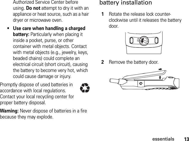 13essentialsAuthorized Service Center before using. Do not attempt to dry it with an appliance or heat source, such as a hair dryer or microwave oven.•Use care when handling a charged battery: Particularly when placing it inside a pocket, purse, or other container with metal objects. Contact with metal objects (e.g., jewelry, keys, beaded chains) could complete an electrical circuit (short circuit), causing the battery to become very hot, which could cause damage or injury.Promptly dispose of used batteries in accordance with local regulations. Contact your local recycling center for proper battery disposal.Warning: Never dispose of batteries in a fire because they may explode.battery installation1Rotate the release lock counter-clockwise until it releases the battery door.2Remove the battery door.