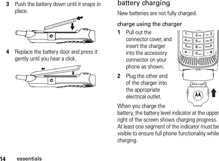 14essentialsbattery chargingNew batteries are not fully charged. charge using the charger1Pull out the connector cover, and insert the charger into the accessory connector on your phone as shown.2Plug the other end of the charger into the appropriate electrical outlet.When you charge the battery, the battery level indicator at the upper right of the screen shows charging progress. At least one segment of the indicator must be visible to ensure full phone functionality while charging.3Push the battery down until it snaps in place.4Replace the battery door and press it gently until you hear a click.