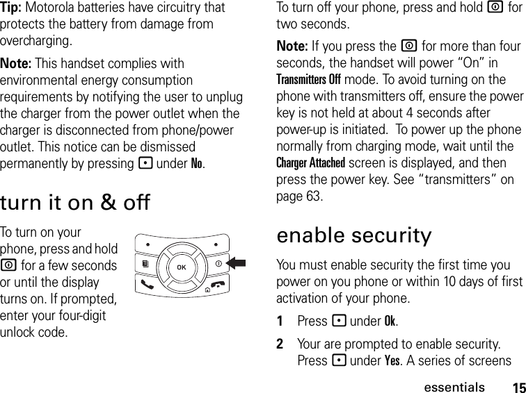 15essentialsTip: Motorola batteries have circuitry that protects the battery from damage from overcharging.Note: This handset complies with environmental energy consumption requirements by notifying the user to unplug the charger from the power outlet when the charger is disconnected from phone/power outlet. This notice can be dismissed permanently by pressing - under No.turn it on &amp; offTo turn on your phone, press and hold W for a few seconds or until the display turns on. If prompted, enter your four-digit unlock code.To turn off your phone, press and hold W for two seconds.Note: If you press the W for more than four seconds, the handset will power “On” in Transmitters Off mode. To avoid turning on the phone with transmitters off, ensure the power key is not held at about 4 seconds after power-up is initiated.  To power up the phone normally from charging mode, wait until the Charger Attached screen is displayed, and then press the power key. See “transmitters” on page 63.enable securityYou must enable security the first time you power on you phone or within 10 days of first activation of your phone.1Press - under Ok.2Your are prompted to enable security. Press - under Yes. A series of screens 