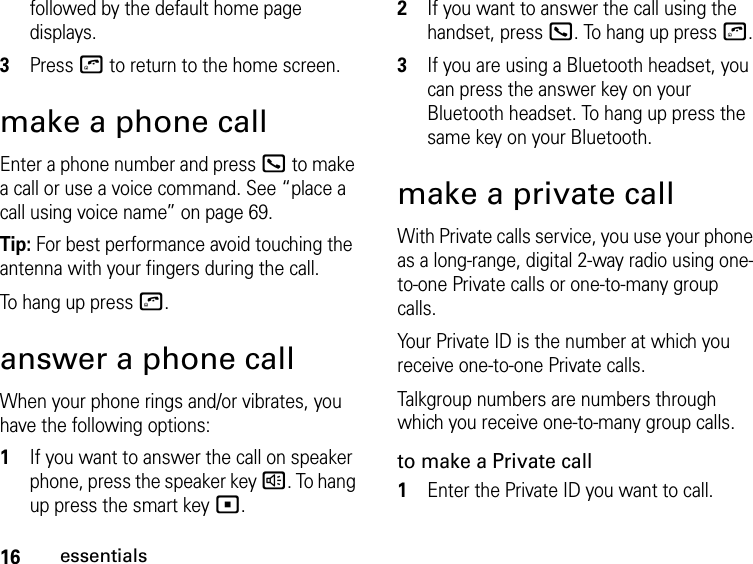 16essentialsfollowed by the default home page displays.3Press o to return to the home screen.make a phone callEnter a phone number and press O to make a call or use a voice command. See “place a call using voice name” on page 69.Tip: For best performance avoid touching the antenna with your fingers during the call.To hang up press o.answer a phone callWhen your phone rings and/or vibrates, you have the following options:1If you want to answer the call on speaker phone, press the speaker key ). To hang up press the smart key (.2If you want to answer the call using the handset, press O. To hang up press o.3If you are using a Bluetooth headset, you can press the answer key on your Bluetooth headset. To hang up press the same key on your Bluetooth.make a private callWith Private calls service, you use your phone as a long-range, digital 2-way radio using one-to-one Private calls or one-to-many group calls. Your Private ID is the number at which you receive one-to-one Private calls.Talkgroup numbers are numbers through which you receive one-to-many group calls.to make a Private call1Enter the Private ID you want to call.