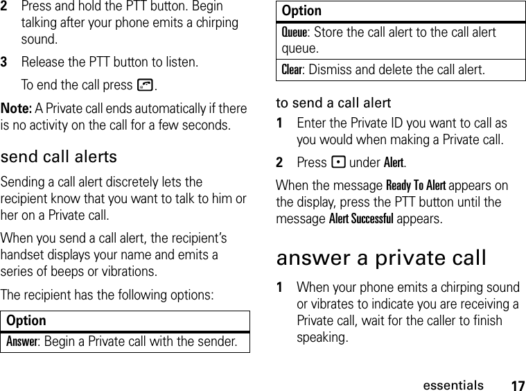 17essentials2Press and hold the PTT button. Begin talking after your phone emits a chirping sound.3Release the PTT button to listen.To end the call press o.Note: A Private call ends automatically if there is no activity on the call for a few seconds.send call alertsSending a call alert discretely lets the recipient know that you want to talk to him or her on a Private call.When you send a call alert, the recipient’s handset displays your name and emits a series of beeps or vibrations.The recipient has the following options:to send a call alert1Enter the Private ID you want to call as you would when making a Private call.2Press - under Alert.When the message Ready To Alert appears on the display, press the PTT button until the message Alert Successful appears.answer a private call1When your phone emits a chirping sound or vibrates to indicate you are receiving a Private call, wait for the caller to finish speaking.OptionAnswer: Begin a Private call with the sender.Queue: Store the call alert to the call alert queue.Clear: Dismiss and delete the call alert.Option