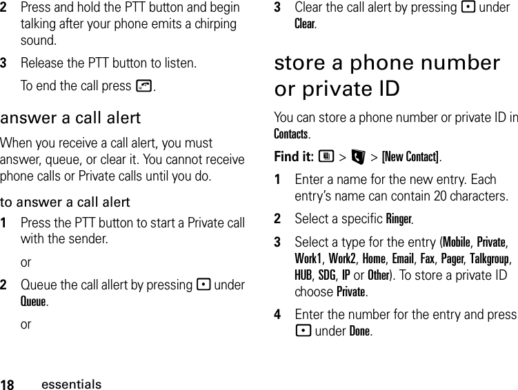 18essentials2Press and hold the PTT button and begin talking after your phone emits a chirping sound.3Release the PTT button to listen.To end the call press o.answer a call alertWhen you receive a call alert, you must answer, queue, or clear it. You cannot receive phone calls or Private calls until you do.to answer a call alert1Press the PTT button to start a Private call with the sender.or2Queue the call allert by pressing - under Queue.or3Clear the call alert by pressing - under Clear.store a phone number or private IDYou can store a phone number or private ID in Contacts.Find it: M &gt; L &gt; [New Contact].1Enter a name for the new entry. Each entry’s name can contain 20 characters. 2Select a specific Ringer.3Select a type for the entry (Mobile, Private, Work1, Work2, Home, Email, Fax, Pager, Talkgroup, HUB, SDG, IP or Other). To store a private ID choose Private.4Enter the number for the entry and press - under Done.