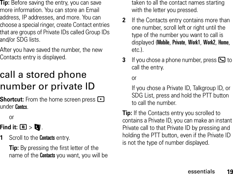 19essentialsTip: Before saving the entry, you can save more information. You can store an Email address, IP addresses, and more. You can choose a special ringer, create Contact entries that are groups of Private IDs called Group IDs and/or SDG lists.After you have saved the number, the new Contacts entry is displayed.call a stored phone number or private IDShortcut: From the home screen press - under Contcs.orFind it: M &gt; L. 1Scroll to the Contacts entry.Tip: By pressing the first letter of the name of the Contacts you want, you will be taken to all the contact names starting with the letter you pressed.2If the Contacts entry contains more than one number, scroll left or right until the type of the number you want to call is displayed (Mobile, Private, Work1, Work2, Home, etc.).3If you chose a phone number, press O to call the entry.orIf you chose a Private ID, Talkgroup ID, or SDG List, press and hold the PTT button to call the number.Tip: If the Contacts entry you scrolled to contains a Private ID, you can make an instant Private call to that Private ID by pressing and holding the PTT button, even if the Private ID is not the type of number displayed.