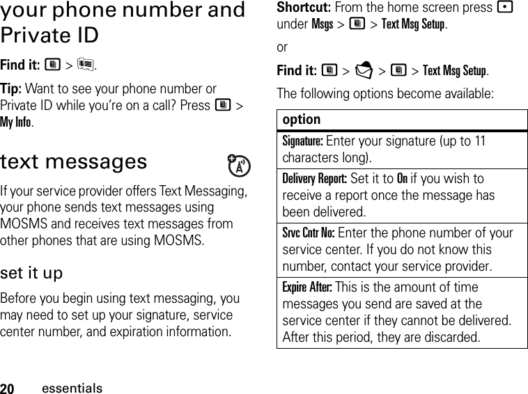 20essentialsyour phone number and Private IDFind it: M &gt; J.Tip: Want to see your phone number or Private ID while you’re on a call? Press M &gt; My Info.text messagesIf your service provider offers Text Messaging, your phone sends text messages using MOSMS and receives text messages from other phones that are using MOSMS.set it upBefore you begin using text messaging, you may need to set up your signature, service center number, and expiration information.Shortcut: From the home screen press - under Msgs &gt; M &gt; Text Msg Setup.orFind it: M &gt; E &gt; M &gt; Text Msg Setup.The following options become available:optionSignature: Enter your signature (up to 11 characters long).Delivery Report: Set it to On if you wish to receive a report once the message has been delivered.Srvc Cntr No: Enter the phone number of your service center. If you do not know this number, contact your service provider.Expire After: This is the amount of time messages you send are saved at the service center if they cannot be delivered. After this period, they are discarded.