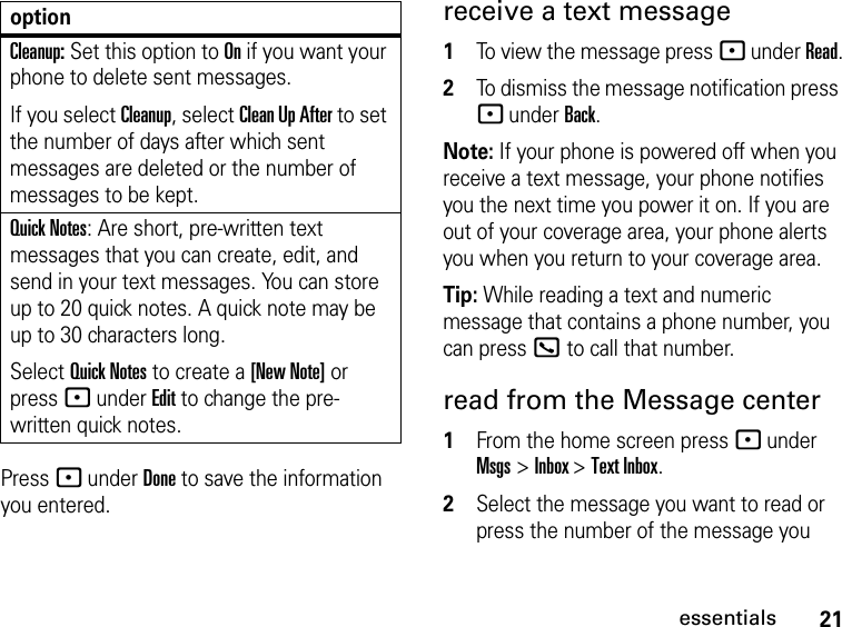 21essentialsPress - under Done to save the information you entered.receive a text message1To view the message press - under Read.2To dismiss the message notification press - under Back.Note: If your phone is powered off when you receive a text message, your phone notifies you the next time you power it on. If you are out of your coverage area, your phone alerts you when you return to your coverage area.Tip: While reading a text and numeric message that contains a phone number, you can press O to call that number.read from the Message center1From the home screen press - under Msgs &gt; Inbox &gt; Text Inbox.2Select the message you want to read or press the number of the message you Cleanup: Set this option to On if you want your phone to delete sent messages.If you select Cleanup, select Clean Up After to set the number of days after which sent messages are deleted or the number of messages to be kept.Quick Notes: Are short, pre-written text messages that you can create, edit, and send in your text messages. You can store up to 20 quick notes. A quick note may be up to 30 characters long.Select Quick Notes to create a [New Note] or press - under Edit to change the pre-written quick notes.option