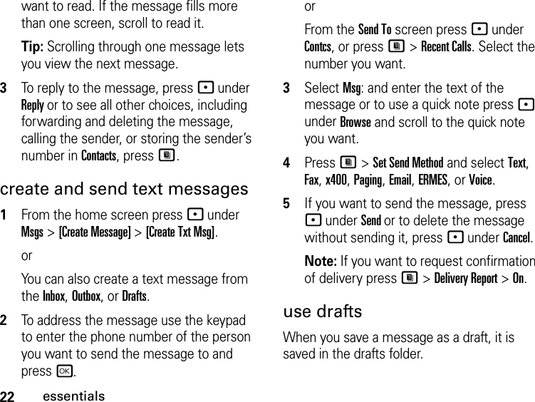 22essentialswant to read. If the message fills more than one screen, scroll to read it.Tip: Scrolling through one message lets you view the next message.3To reply to the message, press - under Reply or to see all other choices, including forwarding and deleting the message, calling the sender, or storing the sender’s number in Contacts, press M.create and send text messages1From the home screen press - under Msgs &gt; [Create Message] &gt; [Create Txt Msg].orYou can also create a text message from the Inbox, Outbox, or Drafts.2To address the message use the keypad to enter the phone number of the person you want to send the message to and press r.or From the Send To screen press - under Contcs, or press M &gt; Recent Calls. Select the number you want.3Select Msg: and enter the text of the message or to use a quick note press - under Browse and scroll to the quick note you want.4Press M &gt; Set Send Method and select Text, Fax, x400, Paging, Email, ERMES, or Voice.5If you want to send the message, press - under Send or to delete the message without sending it, press - under Cancel.Note: If you want to request confirmation of delivery press M &gt; Delivery Report &gt; On.use draftsWhen you save a message as a draft, it is saved in the drafts folder.