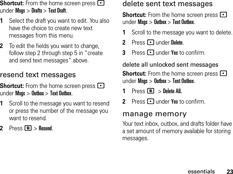 23essentialsShortcut: From the home screen press - under Msgs &gt; Drafts &gt; Text Draft.1Select the draft you want to edit. You also have the choice to create new text messages from this menu.2To edit the fields you want to change, follow step 2 through step 5 in “create and send text messages” above.resend text messagesShortcut: From the home screen press - under Msgs &gt; Outbox &gt; Text Outbox.1Scroll to the message you want to resend or press the number of the message you want to resend.2Press M &gt; Resend.delete sent text messagesShortcut: From the home screen press - under Msgs &gt; Outbox &gt; Text Outbox.1Scroll to the message you want to delete.2Press - under Delete.3Press - under Yes to confirm.delete all unlocked sent messagesShortcut: From the home screen press - under Msgs &gt; Outbox &gt; Text Outbox.1Press M &gt; Delete All.2Press - under Yes to confirm.manage memoryYour text inbox, outbox, and drafts folder have a set amount of memory available for storing messages.