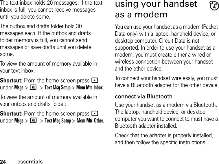 24essentialsThe text inbox holds 20 messages. If the text inbox is full, you cannot receive messages until you delete some.The outbox and drafts folder hold 30 messages each. If the outbox and drafts folder memory is full, you cannot send messages or save drafts until you delete some.To view the amount of memory available in your text inbox:Shortcut: From the home screen press - under Msgs &gt; M &gt; Text Msg Setup &gt; Mem Mtr-Inbox.To view the amount of memory available in your outbox and drafts folder:Shortcut: From the home screen press - under Msgs &gt; M &gt; Text Msg Setup &gt; Mem Mtr-Other.using your handset as a modemYou can use your handset as a modem (Packet Data only) with a laptop, handheld device, or desktop computer. Circuit Data is not supported. In order to use your handset as a modem, you must create either a wired or wireless connection between your handset and the other device. To connect your handset wirelessly, you must have a Bluetooth adapter for the other device.connect via BluetoothUse your handset as a modem via Bluetooth. The laptop, handheld device, or desktop computer you want to connect to must have a Bluetooth adapter installed.Check that the adapter is properly installed, and then follow the specific instructions 