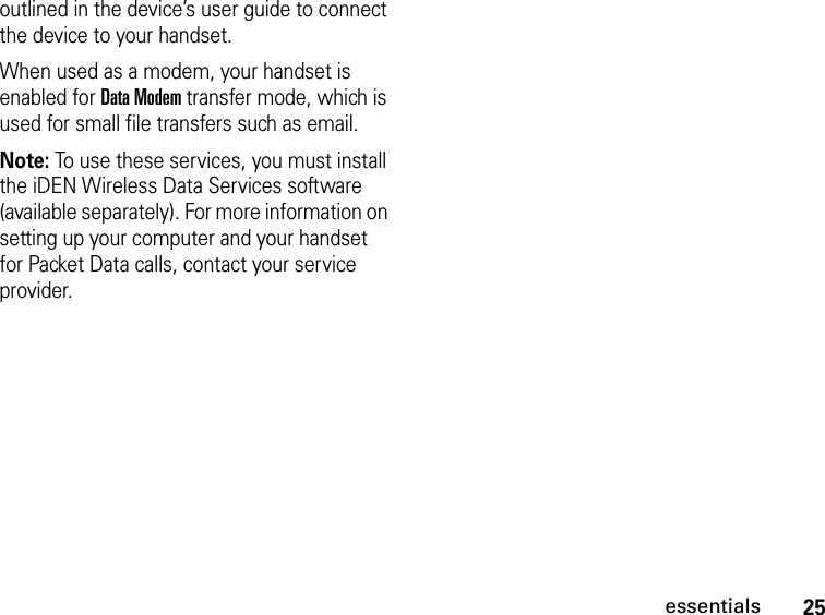 25essentialsoutlined in the device’s user guide to connect the device to your handset.When used as a modem, your handset is enabled for Data Modem transfer mode, which is used for small file transfers such as email.Note: To use these services, you must install the iDEN Wireless Data Services software (available separately). For more information on setting up your computer and your handset for Packet Data calls, contact your service provider.