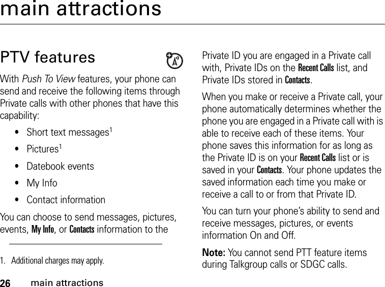 26main attractionsmain attractionsPTV featuresWith Push To View features, your phone can send and receive the following items through Private calls with other phones that have this capability:•Short text messages1•Pictures1•Datebook events•My Info•Contact informationYou can choose to send messages, pictures, events, My Info, or Contacts information to the Private ID you are engaged in a Private call with, Private IDs on the Recent Calls list, and Private IDs stored in Contacts.When you make or receive a Private call, your phone automatically determines whether the phone you are engaged in a Private call with is able to receive each of these items. Your phone saves this information for as long as the Private ID is on your Recent Calls list or is saved in your Contacts. Your phone updates the saved information each time you make or receive a call to or from that Private ID.You can turn your phone’s ability to send and receive messages, pictures, or events information On and Off.Note: You cannot send PTT feature items during Talkgroup calls or SDGC calls.1. Additional charges may apply.