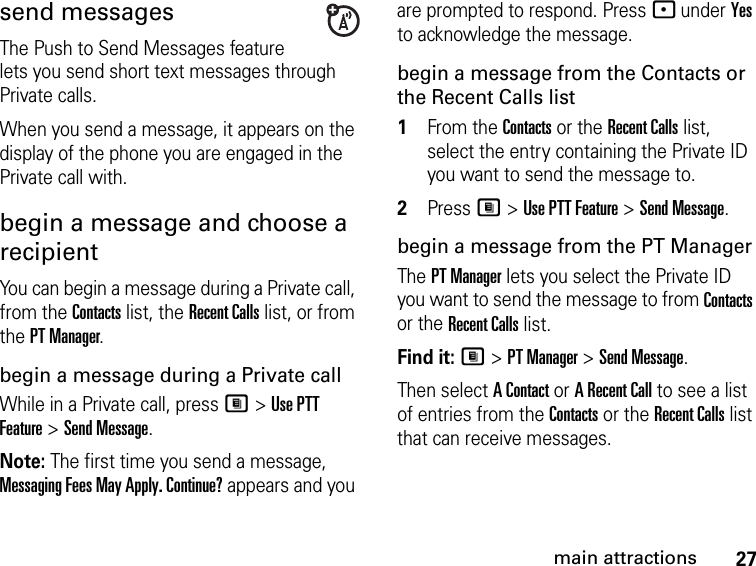 27main attractionssend messagesThe Push to Send Messages feature lets you send short text messages through Private calls.When you send a message, it appears on the display of the phone you are engaged in the Private call with.begin a message and choose a recipient You can begin a message during a Private call, from the Contacts list, the Recent Calls list, or from the PT Manager.begin a message during a Private callWhile in a Private call, press M &gt; Use PTT Feature &gt; Send Message.Note: The first time you send a message, Messaging Fees May Apply. Continue? appears and you are prompted to respond. Press - under Yes to acknowledge the message.begin a message from the Contacts or the Recent Calls list1From the Contacts or the Recent Calls list, select the entry containing the Private ID you want to send the message to.2Press M &gt; Use PTT Feature &gt; Send Message.begin a message from the PT ManagerThe PT Manager lets you select the Private ID you want to send the message to from Contacts or the Recent Calls list.Find it: M &gt; PT Manager &gt; Send Message.Then select A Contact or A Recent Call to see a list of entries from the Contacts or the Recent Calls list that can receive messages.