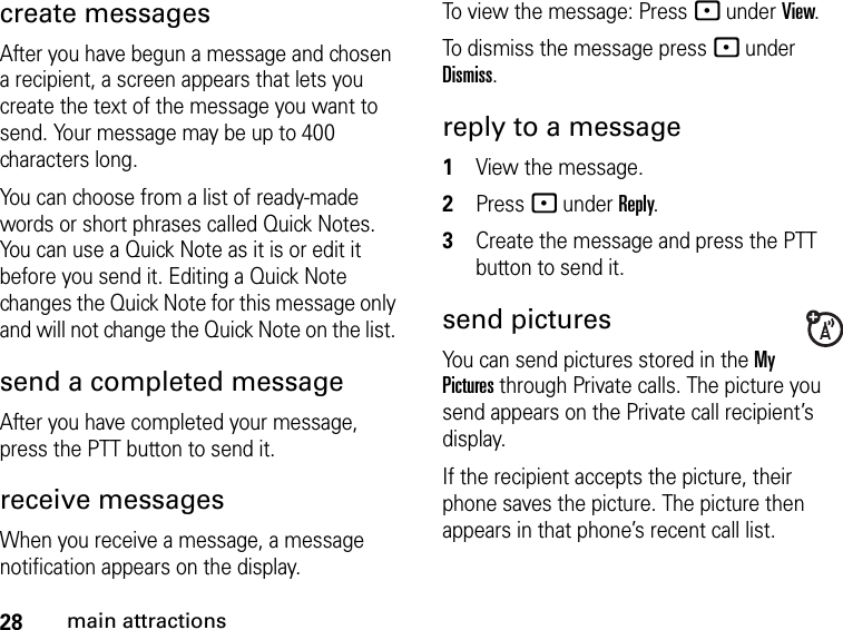 28main attractionscreate messagesAfter you have begun a message and chosen a recipient, a screen appears that lets you create the text of the message you want to send. Your message may be up to 400 characters long. You can choose from a list of ready-made words or short phrases called Quick Notes. You can use a Quick Note as it is or edit it before you send it. Editing a Quick Note changes the Quick Note for this message only and will not change the Quick Note on the list. send a completed messageAfter you have completed your message, press the PTT button to send it.receive messages When you receive a message, a message notification appears on the display. To view the message: Press - under View. To dismiss the message press - under Dismiss.reply to a message1View the message.2Press - under Reply.3Create the message and press the PTT button to send it.send picturesYou can send pictures stored in the My Pictures through Private calls. The picture you send appears on the Private call recipient’s display. If the recipient accepts the picture, their phone saves the picture. The picture then appears in that phone’s recent call list.