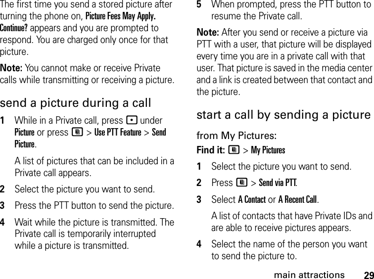 29main attractionsThe first time you send a stored picture after turning the phone on, Picture Fees May Apply. Continue? appears and you are prompted to respond. You are charged only once for that picture.Note: You cannot make or receive Private calls while transmitting or receiving a picture.send a picture during a call1While in a Private call, press - under Picture or press M &gt; Use PTT Feature &gt; Send Picture.A list of pictures that can be included in a Private call appears.2Select the picture you want to send.3Press the PTT button to send the picture.4Wait while the picture is transmitted. The Private call is temporarily interrupted while a picture is transmitted.5When prompted, press the PTT button to resume the Private call.Note: After you send or receive a picture via PTT with a user, that picture will be displayed every time you are in a private call with that user. That picture is saved in the media center and a link is created between that contact and the picture.start a call by sending a picture from My Pictures:Find it: M &gt; My Pictures1Select the picture you want to send.2Press M &gt; Send via PTT.3Select A Contact or A Recent Call.A list of contacts that have Private IDs and are able to receive pictures appears.4Select the name of the person you want to send the picture to.