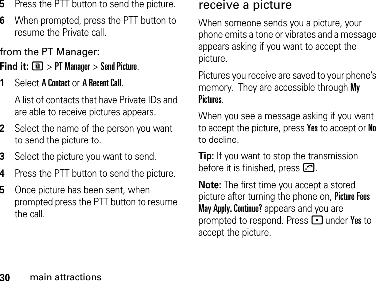 30main attractions5Press the PTT button to send the picture. 6When prompted, press the PTT button to resume the Private call.from the PT Manager:Find it: M &gt; PT Manager &gt; Send Picture.1Select A Contact or A Recent Call.A list of contacts that have Private IDs and are able to receive pictures appears.2Select the name of the person you want to send the picture to.3Select the picture you want to send.4Press the PTT button to send the picture.5Once picture has been sent, when prompted press the PTT button to resume the call.receive a picture When someone sends you a picture, your phone emits a tone or vibrates and a message appears asking if you want to accept the picture. Pictures you receive are saved to your phone’s memory.  They are accessible through My Pictures. When you see a message asking if you want to accept the picture, press Yes to accept or No to decline.Tip: If you want to stop the transmission before it is finished, press o. Note: The first time you accept a stored picture after turning the phone on, Picture Fees May Apply. Continue? appears and you are prompted to respond. Press - under Yes to accept the picture.