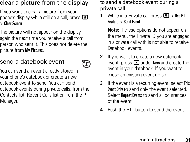 31main attractionsclear a picture from the display If you want to clear a picture from your phone’s display while still on a call, press M &gt; Clear Screen. The picture will not appear on the display again the next time you receive a call from person who sent it. This does not delete the picture from My Pictures.send a datebook eventYou can send an event already stored in your phone’s datebook or create a new datebook event to send. You can send datebook events during private calls, from the Contacts list, Recent Calls list or from the PT Manager.to send a datebook event during a private call1While in a Private call press M &gt; Use PTT Feature &gt; Send Event. Note: If these options do not appear on the menu, the Private ID you are engaged in a private call with is not able to receive Datebook events.2If you want to create a new datebook event, press - under New and create the event in your datebook. If you want to chose an existing event do so.3If the event is a recurring event, select This Event Only to send only the event selected. Select Repeat Events to send all ocurrences of the event.4Push the PTT button to send the event.