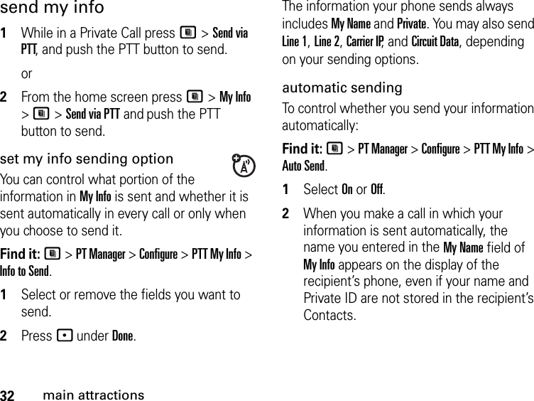 32main attractionssend my info1While in a Private Call press M &gt; Send via PTT, and push the PTT button to send.or2From the home screen press M &gt; My Info &gt; M &gt; Send via PTT and push the PTT button to send.set my info sending optionYou can control what portion of the information in My Info is sent and whether it is sent automatically in every call or only when you choose to send it. Find it: M &gt; PT Manager &gt; Configure &gt; PTT My Info &gt; Info to Send.1Select or remove the fields you want to send.2Press - under Done.The information your phone sends always includes My Name and Private. You may also send Line 1, Line 2, Carrier IP, and Circuit Data, depending on your sending options. automatic sending To control whether you send your information automatically: Find it: M &gt; PT Manager &gt; Configure &gt; PTT My Info &gt; Auto Send.1Select On or Off.2When you make a call in which your information is sent automatically, the name you entered in the My Name field of My Info appears on the display of the recipient’s phone, even if your name and Private ID are not stored in the recipient’s Contacts.