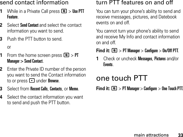 33main attractionssend contact information1While in a Private Call press M &gt; Use PTT Feature.2Select Send Contact and select the contact information you want to send.3Push the PTT button to send.or1From the home screen press M &gt; PT Manager &gt; Send Contact.2Enter the Private ID number of the person you want to send the Contact information to or press - under Browse.3Select from Recent Calls, Contacts, or Memo.4Select the contact information you want to send and push the PTT button.turn PTT features on and off You can turn your phone’s ability to send and receive messages, pictures, and Datebook events on and off. You cannot turn your phone’s ability to send and receive My Info and contact information on and off. Find it: M &gt; PT Manager &gt; Configure &gt; On/Off PTT.1Check or uncheck Messages, Pictures and/or Events.one touch PTTFind it: M &gt; PT Manager &gt; Configure &gt; One Touch PTT.