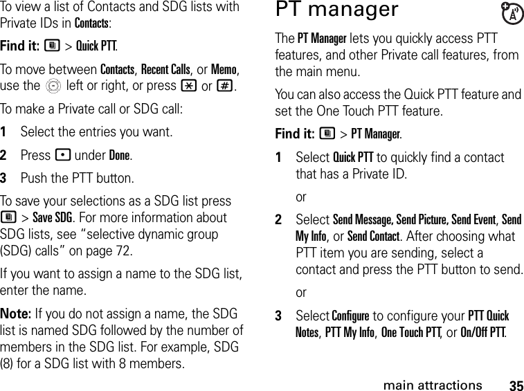 35main attractionsTo view a list of Contacts and SDG lists with Private IDs in Contacts: Find it: M &gt; Quick PTT.To move between Contacts, Recent Calls, or Memo, use the   left or right, or press * or #.To make a Private call or SDG call: 1Select the entries you want.2Press - under Done.3Push the PTT button.To save your selections as a SDG list press M &gt; Save SDG. For more information about SDG lists, see “selective dynamic group (SDG) calls” on page 72.If you want to assign a name to the SDG list, enter the name.Note: If you do not assign a name, the SDG list is named SDG followed by the number of members in the SDG list. For example, SDG (8) for a SDG list with 8 members.PT managerThe PT Manager lets you quickly access PTT features, and other Private call features, from the main menu. You can also access the Quick PTT feature and set the One Touch PTT feature.Find it: M &gt; PT Manager.1Select Quick PTT to quickly find a contact that has a Private ID.or2Select Send Message, Send Picture, Send Event, Send My Info, or Send Contact. After choosing what PTT item you are sending, select a contact and press the PTT button to send.or3Select Configure to configure your PTT Quick Notes, PTT My Info, One Touch PTT, or On/Off PTT.