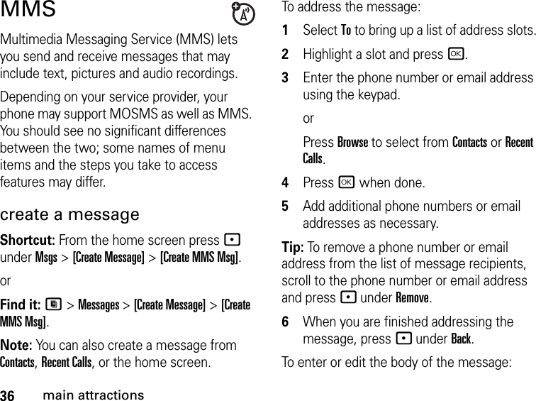 36main attractionsMMSMultimedia Messaging Service (MMS) lets you send and receive messages that may include text, pictures and audio recordings. Depending on your service provider, your phone may support MOSMS as well as MMS. You should see no significant differences between the two; some names of menu items and the steps you take to access features may differ.create a message Shortcut: From the home screen press - under Msgs &gt; [Create Message] &gt; [Create MMS Msg].orFind it: M &gt; Messages &gt; [Create Message] &gt; [Create MMS Msg].Note: You can also create a message from Contacts, Recent Calls, or the home screen.To address the message: 1Select To to bring up a list of address slots.2Highlight a slot and press r.3Enter the phone number or email address using the keypad. orPress Browse to select from Contacts or Recent Calls.4Press r when done.5Add additional phone numbers or email addresses as necessary.Tip: To remove a phone number or email address from the list of message recipients, scroll to the phone number or email address and press - under Remove.6When you are finished addressing the message, press - under Back.To enter or edit the body of the message: 