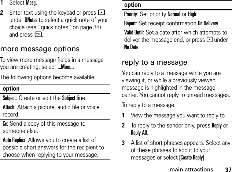 37main attractions1Select Mesg.2Enter text using the keypad or press - under QNotes to select a quick note of your choice (see “quick notes” on page 38) and press r.more message options To view more message fields in a message you are creating, select ...More...The following options become available:reply to a message You can reply to a message while you are viewing it, or while a previously viewed message is highlighted in the message center. You cannot reply to unread messages. To reply to a message: 1View the message you want to reply to.2To reply to the sender only, press Reply or Reply All. 3A list of short phrases appears. Select any of these phrases to add it to your messages or select [Create Reply].optionSubject: Create or edit the Subject line.Attach: Attach a picture, audio file or voice record.Cc: Send a copy of this message to someone else.Auto Replies: Allows you to create a list of possible short answers for the recipient to choose when replying to your message.Priority: Set priority Normal or High.Report: Set receipt confirmation On Delivery.Valid Until: Set a date after which attempts to deliver the message end, or press - under No Date.option