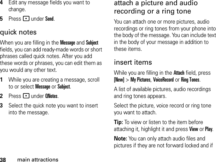 38main attractions4Edit any message fields you want to change. 5Press - under Send.quick notesWhen you are filling in the Message and Subject fields, you can add ready-made words or short phrases called quick notes. After you add these words or phrases, you can edit them as you would any other text. 1While you are creating a message, scroll to or select Message or Subject. 2Press - under QNotes.3Select the quick note you want to insert into the message. attach a picture and audio recording or a ring toneYou can attach one or more pictures, audio recordings or ring tones from your phone into the body of the message. You can include text in the body of your message in addition to these items. insert items While you are filling in the Attach field, press [New] &gt; My Pictures, VoiceRecord or Ring Tones.A list of available pictures, audio recordings and ring tones appears. Select the picture, voice record or ring tone you want to attach. Tip: To view or listen to the item before attaching it, highlight it and press View or Play.Note: You can only attach audio files and pictures if they are not forward locked and if 