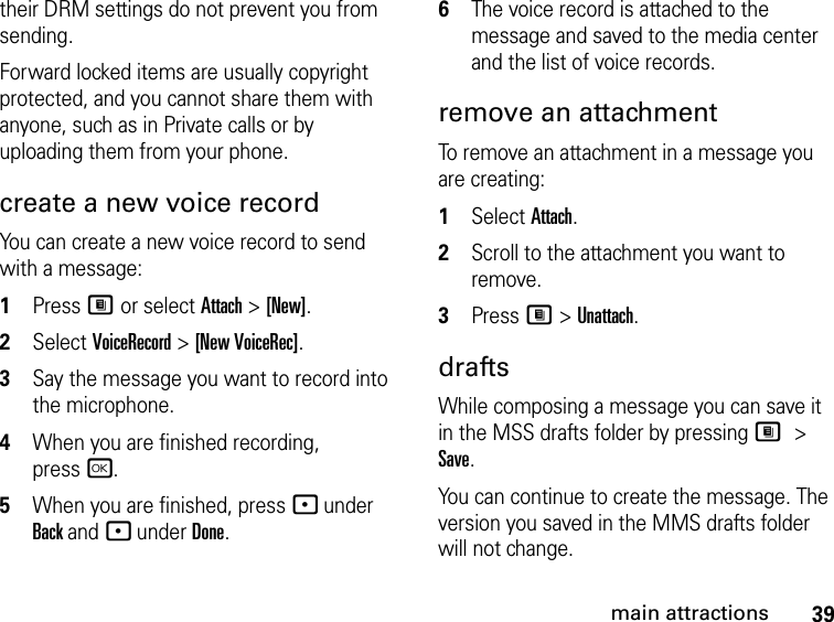 39main attractionstheir DRM settings do not prevent you from sending.Forward locked items are usually copyright protected, and you cannot share them with anyone, such as in Private calls or by uploading them from your phone.create a new voice recordYou can create a new voice record to send with a message:1Press M or select Attach &gt; [New].2Select VoiceRecord &gt; [New VoiceRec].3Say the message you want to record into the microphone. 4When you are finished recording, pressr.5When you are finished, press - under Back and - under Done.6The voice record is attached to the message and saved to the media center and the list of voice records. remove an attachmentTo remove an attachment in a message you are creating: 1Select Attach.2Scroll to the attachment you want to remove. 3Press M &gt; Unattach.draftsWhile composing a message you can save it in the MSS drafts folder by pressing M &gt; Save.You can continue to create the message. The version you saved in the MMS drafts folder will not change.