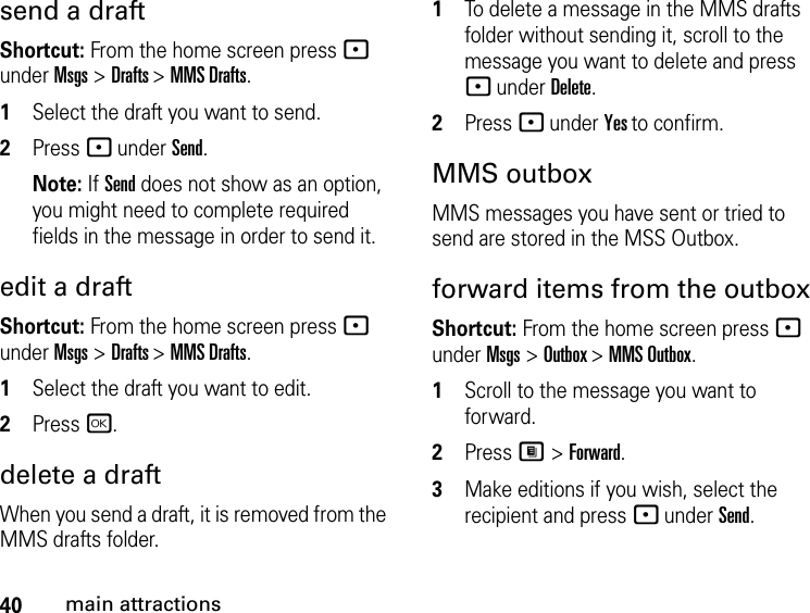 40main attractionssend a draft Shortcut: From the home screen press - under Msgs &gt; Drafts &gt; MMS Drafts.1Select the draft you want to send.2Press - under Send. Note: If Send does not show as an option, you might need to complete required fields in the message in order to send it.edit a draftShortcut: From the home screen press - under Msgs &gt; Drafts &gt; MMS Drafts.1Select the draft you want to edit.2Press r.delete a draftWhen you send a draft, it is removed from the MMS drafts folder.1To delete a message in the MMS drafts folder without sending it, scroll to the message you want to delete and press - under Delete.2Press - under Yes to confirm. MMS outboxMMS messages you have sent or tried to send are stored in the MSS Outbox.forward items from the outboxShortcut: From the home screen press - under Msgs &gt; Outbox &gt; MMS Outbox.1Scroll to the message you want to forward.2Press M &gt; Forward. 3Make editions if you wish, select the recipient and press - under Send.